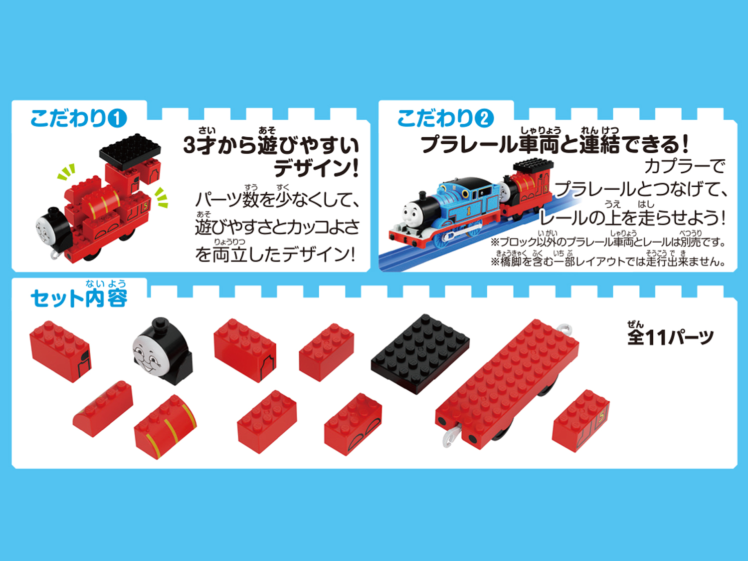 こだわり① ３才から遊びやすいデザイン！パーツ数を少なくして遊びやすさとカッコよさを両立したデザイン！　こだわり②プラレール車両と連結できる！カプラーでプラレールとつなげて、レールの上を走らせよう！※ブロック以外のプラレール車両とレールは別売りです。※橋脚を含む一部レイアウトでは走行できません。